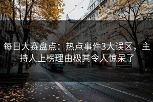 每日大赛盘点：热点事件3大误区，主持人上榜理由极其令人惊呆了