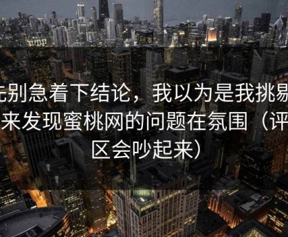 先别急着下结论，我以为是我挑剔，后来发现蜜桃网的问题在氛围（评论区会吵起来）