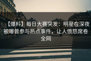 【爆料】每日大赛突发：明星在深夜被曝曾参与热点事件，让人愤怒席卷全网