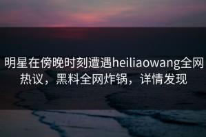 明星在傍晚时刻遭遇heiliaowang全网热议，黑料全网炸锅，详情发现