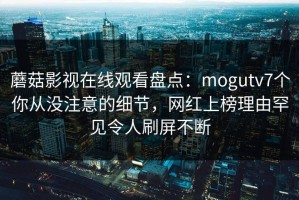 蘑菇影视在线观看盘点：mogutv7个你从没注意的细节，网红上榜理由罕见令人刷屏不断