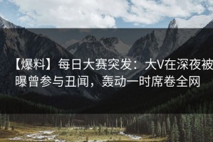 【爆料】每日大赛突发：大V在深夜被曝曾参与丑闻，轰动一时席卷全网