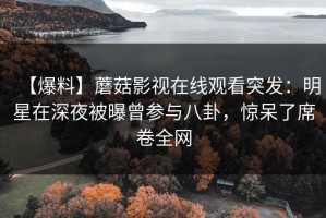 【爆料】蘑菇影视在线观看突发：明星在深夜被曝曾参与八卦，惊呆了席卷全网