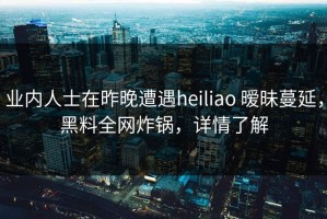 业内人士在昨晚遭遇heiliao 暧昧蔓延，黑料全网炸锅，详情了解