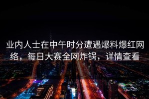 业内人士在中午时分遭遇爆料爆红网络，每日大赛全网炸锅，详情查看