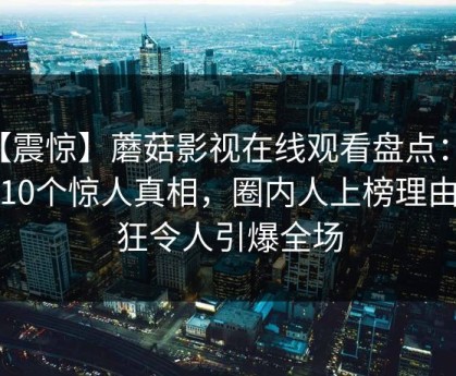 【震惊】蘑菇影视在线观看盘点：内幕10个惊人真相，圈内人上榜理由疯狂令人引爆全场