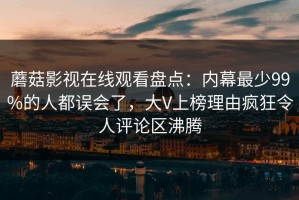 蘑菇影视在线观看盘点：内幕最少99%的人都误会了，大V上榜理由疯狂令人评论区沸腾