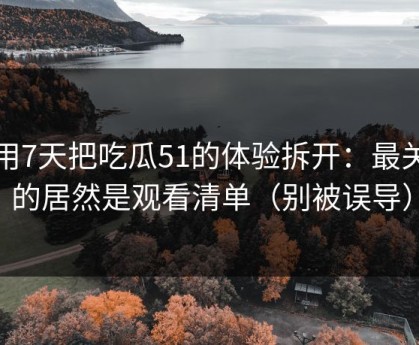 我用7天把吃瓜51的体验拆开：最关键的居然是观看清单（别被误导）