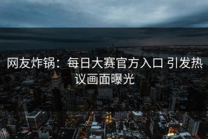 网友炸锅：每日大赛官方入口 引发热议画面曝光