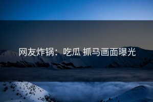 网友炸锅：吃瓜 抓马画面曝光