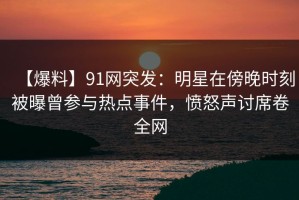 【爆料】91网突发：明星在傍晚时刻被曝曾参与热点事件，愤怒声讨席卷全网
