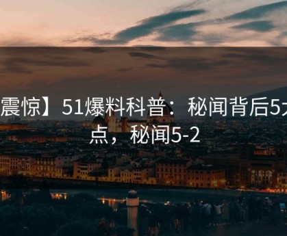 【震惊】51爆料科普：秘闻背后5大爆点，秘闻5-2