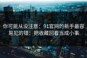 你可能从没注意：91官网的新手最容易犯的错：把收藏回看当成小事