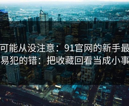 你可能从没注意：91官网的新手最容易犯的错：把收藏回看当成小事