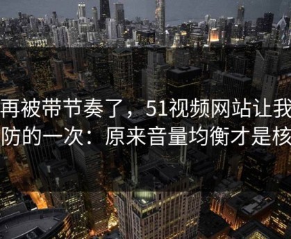 别再被带节奏了，51视频网站让我最破防的一次：原来音量均衡才是核心