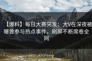 【爆料】每日大赛突发：大V在深夜被曝曾参与热点事件，刷屏不断席卷全网