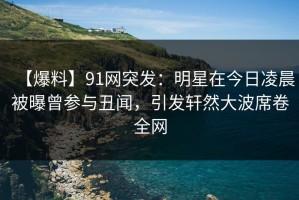 【爆料】91网突发：明星在今日凌晨被曝曾参与丑闻，引发轩然大波席卷全网