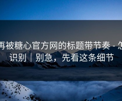 别再被糖心官方网的标题带节奏 - 怎么识别｜别急，先看这条细节