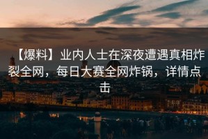 【爆料】业内人士在深夜遭遇真相炸裂全网，每日大赛全网炸锅，详情点击