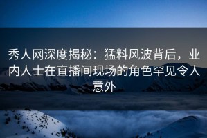 秀人网深度揭秘：猛料风波背后，业内人士在直播间现场的角色罕见令人意外