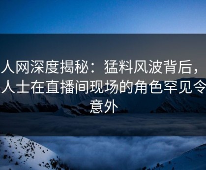 秀人网深度揭秘：猛料风波背后，业内人士在直播间现场的角色罕见令人意外