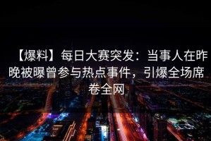 【爆料】每日大赛突发：当事人在昨晚被曝曾参与热点事件，引爆全场席卷全网
