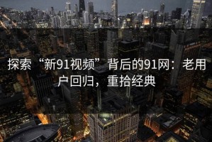 探索“新91视频”背后的91网：老用户回归，重拾经典