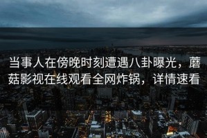 当事人在傍晚时刻遭遇八卦曝光，蘑菇影视在线观看全网炸锅，详情速看