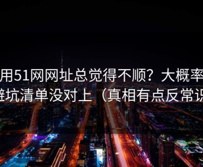 你用51网网址总觉得不顺？大概率是避坑清单没对上（真相有点反常识）