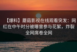 【爆料】蘑菇影视在线观看突发：网红在中午时分被曝曾参与花絮，炸裂全网席卷全网