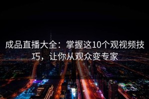 成品直播大全：掌握这10个观视频技巧，让你从观众变专家