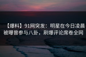 【爆料】91网突发：明星在今日凌晨被曝曾参与八卦，刷爆评论席卷全网