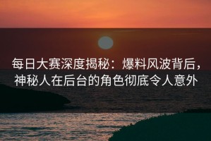 每日大赛深度揭秘：爆料风波背后，神秘人在后台的角色彻底令人意外