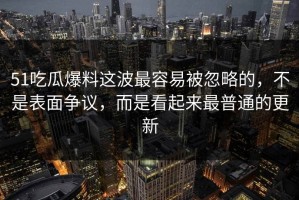 51吃瓜爆料这波最容易被忽略的，不是表面争议，而是看起来最普通的更新