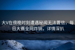 大V在傍晚时刻遭遇秘闻无法置信，每日大赛全网炸锅，详情深扒