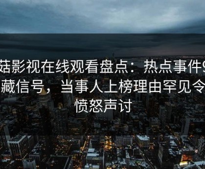 蘑菇影视在线观看盘点：热点事件9个隐藏信号，当事人上榜理由罕见令人愤怒声讨