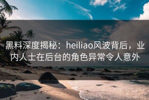 黑料深度揭秘：heiliao风波背后，业内人士在后台的角色异常令人意外