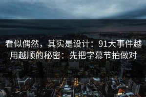看似偶然，其实是设计：91大事件越用越顺的秘密：先把字幕节拍做对