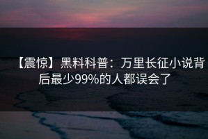 【震惊】黑料科普：万里长征小说背后最少99%的人都误会了