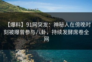 【爆料】91网突发：神秘人在傍晚时刻被曝曾参与八卦，持续发酵席卷全网