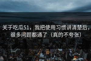 关于吃瓜51，我把使用习惯讲清楚后，很多问题都通了（真的不夸张）