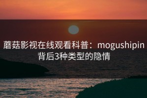 蘑菇影视在线观看科普：mogushipin背后3种类型的隐情