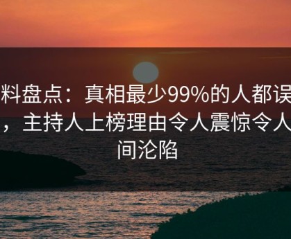 黑料盘点：真相最少99%的人都误会了，主持人上榜理由令人震惊令人瞬间沦陷