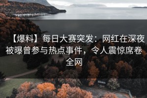 【爆料】每日大赛突发：网红在深夜被曝曾参与热点事件，令人震惊席卷全网