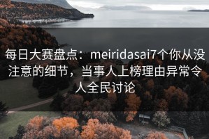 每日大赛盘点：meiridasai7个你从没注意的细节，当事人上榜理由异常令人全民讨论