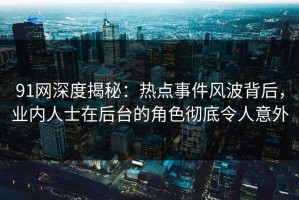 91网深度揭秘：热点事件风波背后，业内人士在后台的角色彻底令人意外