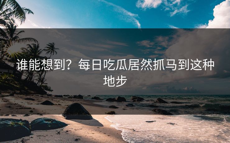 谁能想到？每日吃瓜居然抓马到这种地步