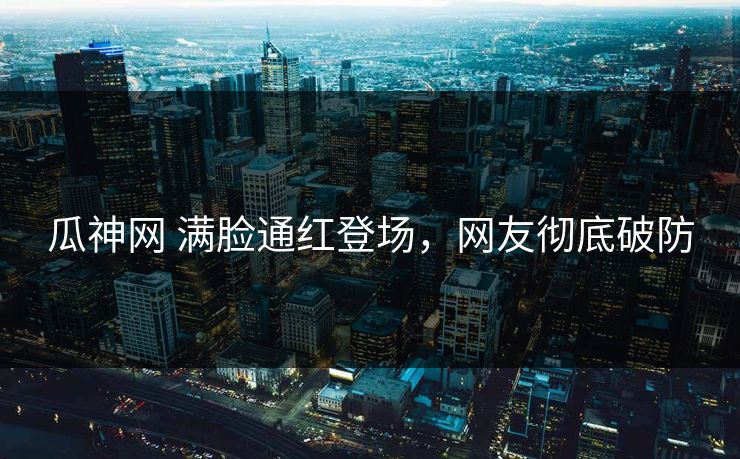 瓜神网 满脸通红登场，网友彻底破防