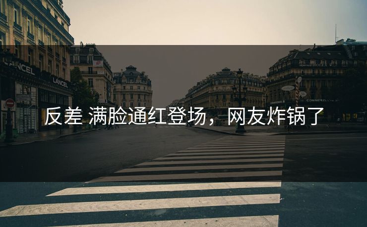 反差 满脸通红登场，网友炸锅了