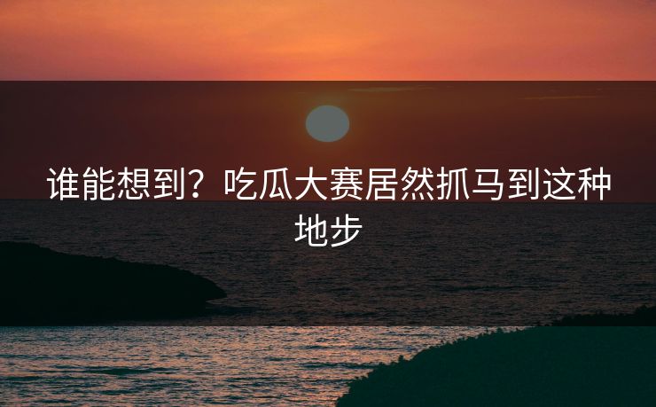 谁能想到？吃瓜大赛居然抓马到这种地步